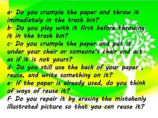 a. Do you crumple the paper and throw it
immediately in the trash bin?
b. Do you play with it first before throwing
it in the trash bin?
c. Do you crumple the paper and put it
under your chair or someone’s chair and act
as if it is not yours?
d. Do you still use the back of your paper ,
reuse, and write something on it?
e. If the paper is already used, do you think
of ways of reuse it?
f. Do you repair it by erasing the mistakenly
illustrated picture so that you can reuse it?
 