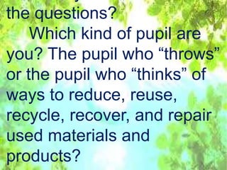 the questions?
Which kind of pupil are
you? The pupil who “throws”
or the pupil who “thinks” of
ways to reduce, reuse,
recycle, recover, and repair
used materials and
products?
 