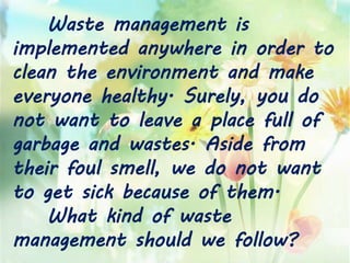 Waste management is
implemented anywhere in order to
clean the environment and make
everyone healthy. Surely, you do
not want to leave a place full of
garbage and wastes. Aside from
their foul smell, we do not want
to get sick because of them.
What kind of waste
management should we follow?
 