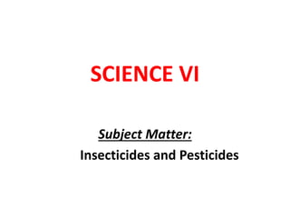 SCIENCE VI
Subject Matter:
Insecticides and Pesticides
 