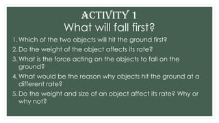 What will fall first?
1.Which of the two objects will hit the ground first?
2.Do the weight of the object affects its rate?
3.What is the force acting on the objects to fall on the
ground?
4.What would be the reason why objects hit the ground at a
different rate?
5.Do the weight and size of an object affect its rate? Why or
why not?
ACTIVITY 1
 