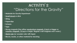“Directions for the Gravity”
• Materials for Gravity Experiment
• Small dowel or stick
• String
• Paperclips
• Scissors
• Tape
• Strong magnets (Use either neodymium magnets .5 inch or bigger or
ceramic magnets .75 inch or larger. Regular craft magnets won’t work.)
• Metal ruler (or wooden ruler with tape)
• Blocks, books, or other material for stacking
ACTIVITY 2
 