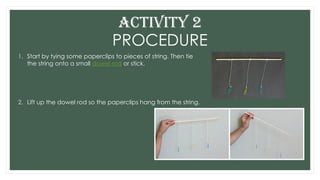 PROCEDURE
1. Start by tying some paperclips to pieces of string. Then tie
the string onto a small dowel rod or stick.
2. Lift up the dowel rod so the paperclips hang from the string.
ACTIVITY 2
 
