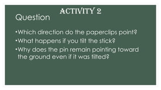 Question
•Which direction do the paperclips point?
•What happens if you tilt the stick?
•Why does the pin remain pointing toward
the ground even if it was tilted?
ACTIVITY 2
 