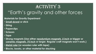 Materials for Gravity Experiment
• Small dowel or stick
• String
• Paperclips
• Scissors
• Tape
• Strong magnets (Use either neodymium magnets .5 inch or bigger or
ceramic magnets .75 inch or larger. Regular craft magnets won’t work.)
• Metal ruler (or wooden ruler with tape)
• Blocks, books, or other material for stacking
ACTIVITY 3
“Earth’s gravity and other forces
 