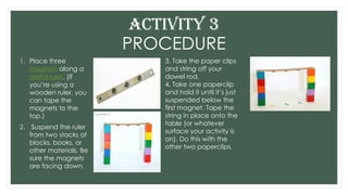 PROCEDURE
1. Place three
magnets along a
metal ruler. (If
you’re using a
wooden ruler, you
can tape the
magnets to the
top.)
2. Suspend the ruler
from two stacks of
blocks, books, or
other materials. Be
sure the magnets
are facing down.
ACTIVITY 3
3. Take the paper clips
and string off your
dowel rod.
4. Take one paperclip
and hold it until it’s just
suspended below the
first magnet. Tape the
string in place onto the
table (or whatever
surface your activity is
on). Do this with the
other two paperclips.
 