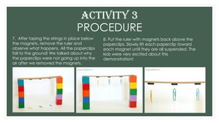 PROCEDURE
7. After taping the strings in place below
the magnets, remove the ruler and
observe what happens. All the paperclips
fall to the ground! We talked about why
the paperclips were not going up into the
air after we removed the magnets.
ACTIVITY 3
8. Put the ruler with magnets back above the
paperclips. Slowly lift each paperclip toward
each magnet until they are all suspended. The
kids were very excited about this
demonstration!
 
