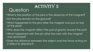 Question
• What is the position of the pins in the absence of the magnet?
• Do the pins remain on the ground?
• What happened to the pins after the magnet was put on top
of the pins?
• Why does the magnet affect the pull of gravity toward the pin?
• What happened with the pin after the ruler with the magnet
was removed?
• Does the distance between the object and the force acting on
it affect its direction?
ACTIVITY 3
 