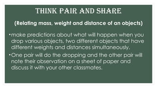 (Relating mass, weight and distance of an objects)
•make predictions about what will happen when you
drop various objects, two different objects that have
different weights and distances simultaneously.
•One pair will do the dropping and the other pair will
note their observation on a sheet of paper and
discuss it with your other classmates.
Think pair and share
 