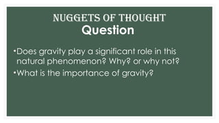 Question
•Does gravity play a significant role in this
natural phenomenon? Why? or why not?
•What is the importance of gravity?
Nuggets of THOUGHT
 