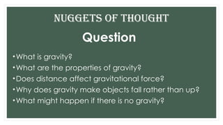 Question
•What is gravity?
•What are the properties of gravity?
•Does distance affect gravitational force?
•Why does gravity make objects fall rather than up?
•What might happen if there is no gravity?
Nuggets of THOUGHT
 