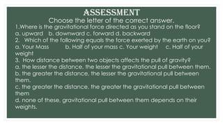 Choose the letter of the correct answer.
Assessment
1.Where is the gravitational force directed as you stand on the floor?
a. upward b. downward c. forward d. backward
2. Which of the following equals the force exerted by the earth on you?
a. Your Mass b. Half of your mass c. Your weight c. Half of your
weight
3. How distance between two objects affects the pull of gravity?
a. the lesser the distance, the lesser the gravitational pull between them.
b. the greater the distance, the lesser the gravitational pull between
them.
c. the greater the distance, the greater the gravitational pull between
them
d. none of these, gravitational pull between them depends on their
weights.
 