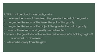 4. Which is true about mass and gravity
a. the lesser the mass of the object the greater the pull of the gravity
b. the greater the mass of the lesser the pull of the gravity
c. the greater the mass of the object, the greater the pull of gravity.
d. none of these, mass and gravity are not related.
5. where is the gravitational force directed when you’re holding a glass?
a. upward b. downward
c. sidewardd. away from the glass
 
