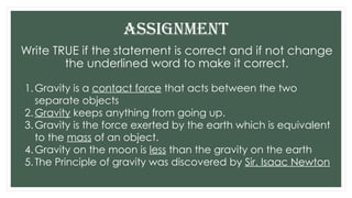 Write TRUE if the statement is correct and if not change
the underlined word to make it correct.
ASSIGNMENT
1.Gravity is a contact force that acts between the two
separate objects
2.Gravity keeps anything from going up.
3.Gravity is the force exerted by the earth which is equivalent
to the mass of an object.
4.Gravity on the moon is less than the gravity on the earth
5.The Principle of gravity was discovered by Sir. Isaac Newton
 