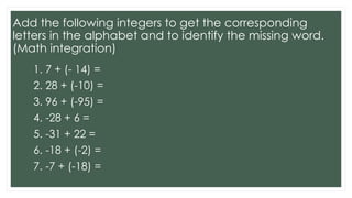 Add the following integers to get the corresponding
letters in the alphabet and to identify the missing word.
(Math integration)
1. 7 + (- 14) =
2. 28 + (-10) =
3. 96 + (-95) =
4. -28 + 6 =
5. -31 + 22 =
6. -18 + (-2) =
7. -7 + (-18) =
 