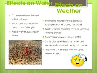 Effects on Water Countries all over the world will be affected  Britain and Southeast will have a risk of droughts Africa won’t have enough water. Effects on Weather Increasing in Greenhouse gases will change weather around the world North-western countries have an increase of temperature  Summers and winters much hotter  Some places will become hotter and wetter while some will be dry and cooler The world will change with  droughts, storms, floods, 