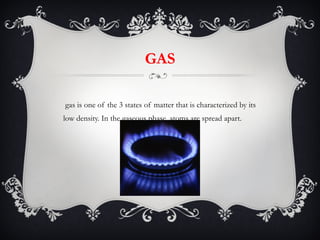 GAS A gas is one of the 3 states of matter that is characterized by its low density. In the gaseous phase, atoms are spread apart. 