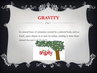 GRAVITY The natural force of attraction exerted by a celestial body, such as Earth, upon objects at or near its surface, tending to draw them toward the center of the body. 