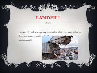 LANDFILL A system of trash and garbage disposal in which the waste is buried between layers of earth to build up low-lying land —called also  sanitary landfill. 