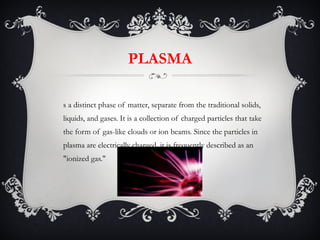 PLASMA Is a distinct phase of matter, separate from the traditional solids, liquids, and gases. It is a collection of charged particles that take the form of gas-like clouds or ion beams. Since the particles in plasma are electrically charged, it is frequently described as an "ionized gas."  
