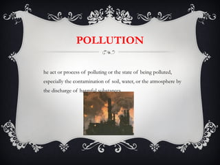 POLLUTION The act or process of polluting or the state of being polluted, especially the contamination of soil, water, or the atmosphere by the discharge of harmful substances. 