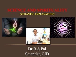 SCIENCE AND SPIRITUALITY
(VEDANTIC EXPLANATION)
Dr R S Pal
Scientist, CID
 