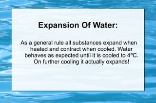 Expansion Of Water:

As a general rule all substances expand when
   heated and contract when cooled. Water
 behaves as expected until it is cooled to 4ºC.
     On further cooling it actually expands!
 