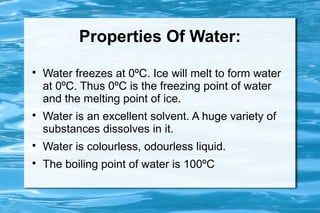 Properties Of Water:

    Water freezes at 0ºC. Ice will melt to form water
    at 0ºC. Thus 0ºC is the freezing point of water
    and the melting point of ice.

    Water is an excellent solvent. A huge variety of
    substances dissolves in it.

    Water is colourless, odourless liquid.

    The boiling point of water is 100ºC
 