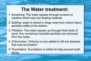 The Water treatment:
1. Screening: The water passes through screens or
   meshes which trap any floating material.
2. Settling: water is stored in large reservoirs where heavy
   particles settle at the bottom.
3. Filtration: The water passes up through thick beds of
   sand. Any remaining insoluble particles are removed
   from the water.
4. Chlorination: Chlorine is now added to kill any bacteria
   that may be present.
5. Fluoridation: fluoridation is added to help prevent tooth
   decay.
 