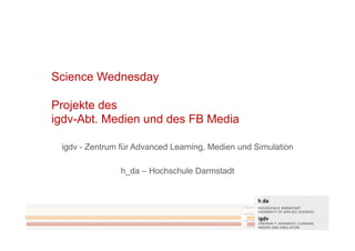 Science Wednesday

Projekte des
igdv-Abt. Medien und des FB Media

 igdv - Zentrum für Advanced Learning, Medien und Simulation

                h_da – Hochschule Darmstadt
 