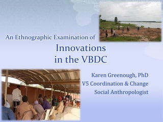 An Ethnographic Examination of

Innovations
in the VBDC
Karen Greenough, PhD
V5 Coordination & Change
Social Anthropologist

 
