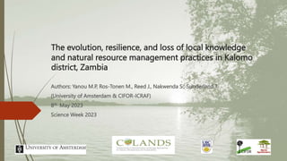 The evolution, resilience, and loss of local knowledge
and natural resource management practices in Kalomo
district, Zambia
Authors: Yanou M.P, Ros-Tonen M., Reed J., Nakwenda S., Sunderland T.
(University of Amsterdam & CIFOR-ICRAF)
8th May 2023
Science Week 2023
 