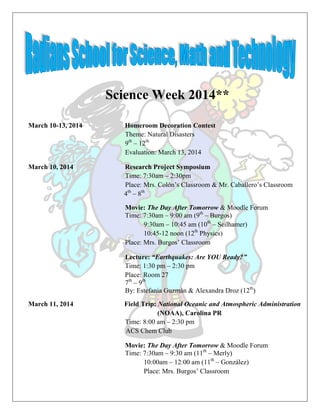 Science Week 2014**
March 10-13, 2014 Homeroom Decoration Contest
Theme: Natural Disasters
9th
– 12th
Evaluation: March 13, 2014
March 10, 2014 Research Project Symposium
Time: 7:30am – 2:30pm
Place: Mrs. Colón’s Classroom & Mr. Caballero’s Classroom
4th
– 8th
Movie: The Day After Tomorrow & Moodle Forum
Time: 7:30am – 9:00 am (9th
– Burgos)
9:30am – 10:45 am (10th
– Seilhamer)
10:45-12 noon (12th
Physics)
Place: Mrs. Burgos’ Classroom
Lecture: “Earthquakes: Are YOU Ready?”
Time: 1:30 pm – 2:30 pm
Place: Room 27
7th
– 9th
By: Estefania Guzmán & Alexandra Droz (12th
)
March 11, 2014 Field Trip: National Oceanic and Atmospheric Administration
(NOAA), Carolina PR
Time: 8:00 am – 2:30 pm
ACS Chem Club
Movie: The Day After Tomorrow & Moodle Forum
Time: 7:30am – 9:30 am (11th
– Merly)
10:00am – 12:00 am (11th
– González)
Place: Mrs. Burgos’ Classroom
 