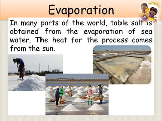Evaporation
In many parts of the world, table salt is
obtained from the evaporation of sea
water. The heat for the process comes
from the sun.
 