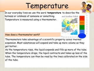 Temperature
Thermometers take advantage of a scientific property called thermal
expansion. Most substances will expand and take up more volume as they
get hotter.
As the temperature rises, the liquid expands and fills up more of the tube.
When the temperature drops, the liquid contracts and takes up less of the
tube. The temperature can then be read by the lines calibrated on the side
of the tube.
In our everyday lives we use the word temperature to describe the
hotness or coldness of someone or something.
Temperature is measured using a thermometer.
How does a thermometer work?
 