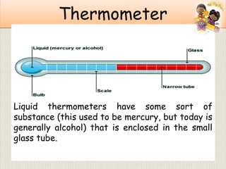 Thermometer
Liquid thermometers have some sort of
substance (this used to be mercury, but today is
generally alcohol) that is enclosed in the small
glass tube.
 