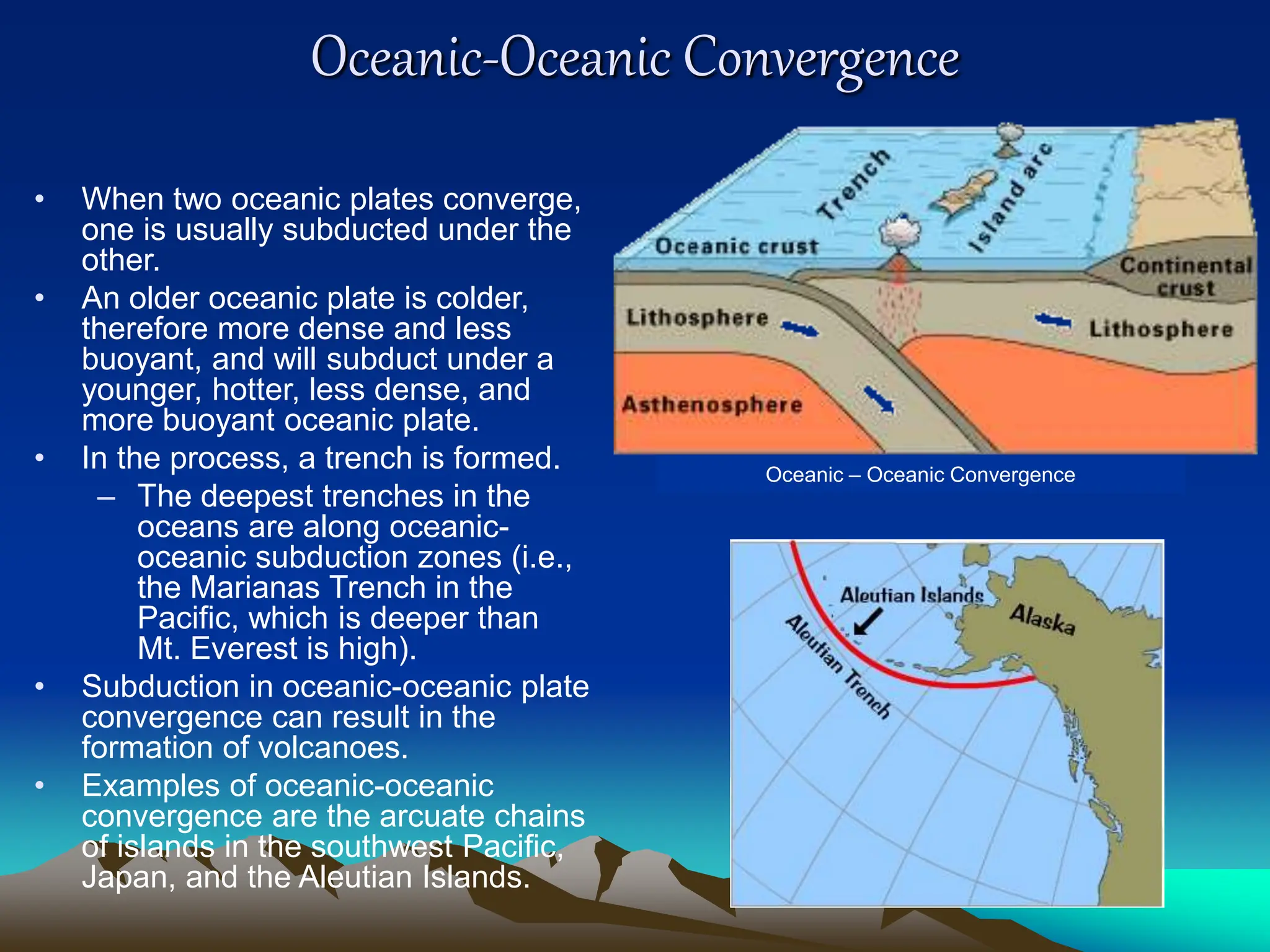 Oceanic-Oceanic Convergence
• When two oceanic plates converge,
one is usually subducted under the
other.
• An older oceanic plate is colder,
therefore more dense and less
buoyant, and will subduct under a
younger, hotter, less dense, and
more buoyant oceanic plate.
• In the process, a trench is formed.
– The deepest trenches in the
oceans are along oceanic-
oceanic subduction zones (i.e.,
the Marianas Trench in the
Pacific, which is deeper than
Mt. Everest is high).
• Subduction in oceanic-oceanic plate
convergence can result in the
formation of volcanoes.
• Examples of oceanic-oceanic
convergence are the arcuate chains
of islands in the southwest Pacific,
Japan, and the Aleutian Islands.
Oceanic – Oceanic Convergence
 