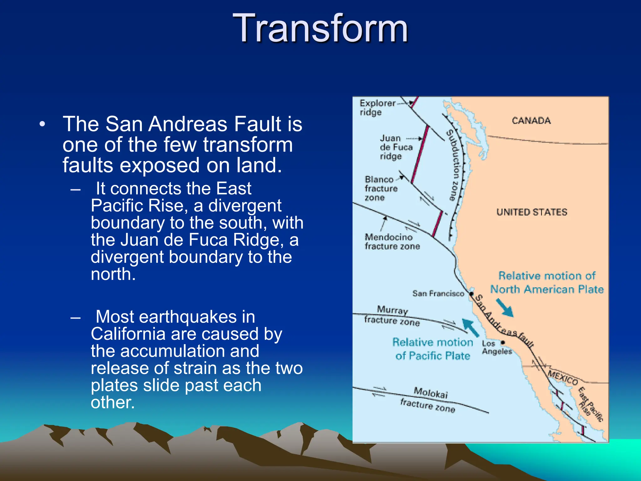 Transform
• The San Andreas Fault is
one of the few transform
faults exposed on land.
– It connects the East
Pacific Rise, a divergent
boundary to the south, with
the Juan de Fuca Ridge, a
divergent boundary to the
north.
– Most earthquakes in
California are caused by
the accumulation and
release of strain as the two
plates slide past each
other.
 