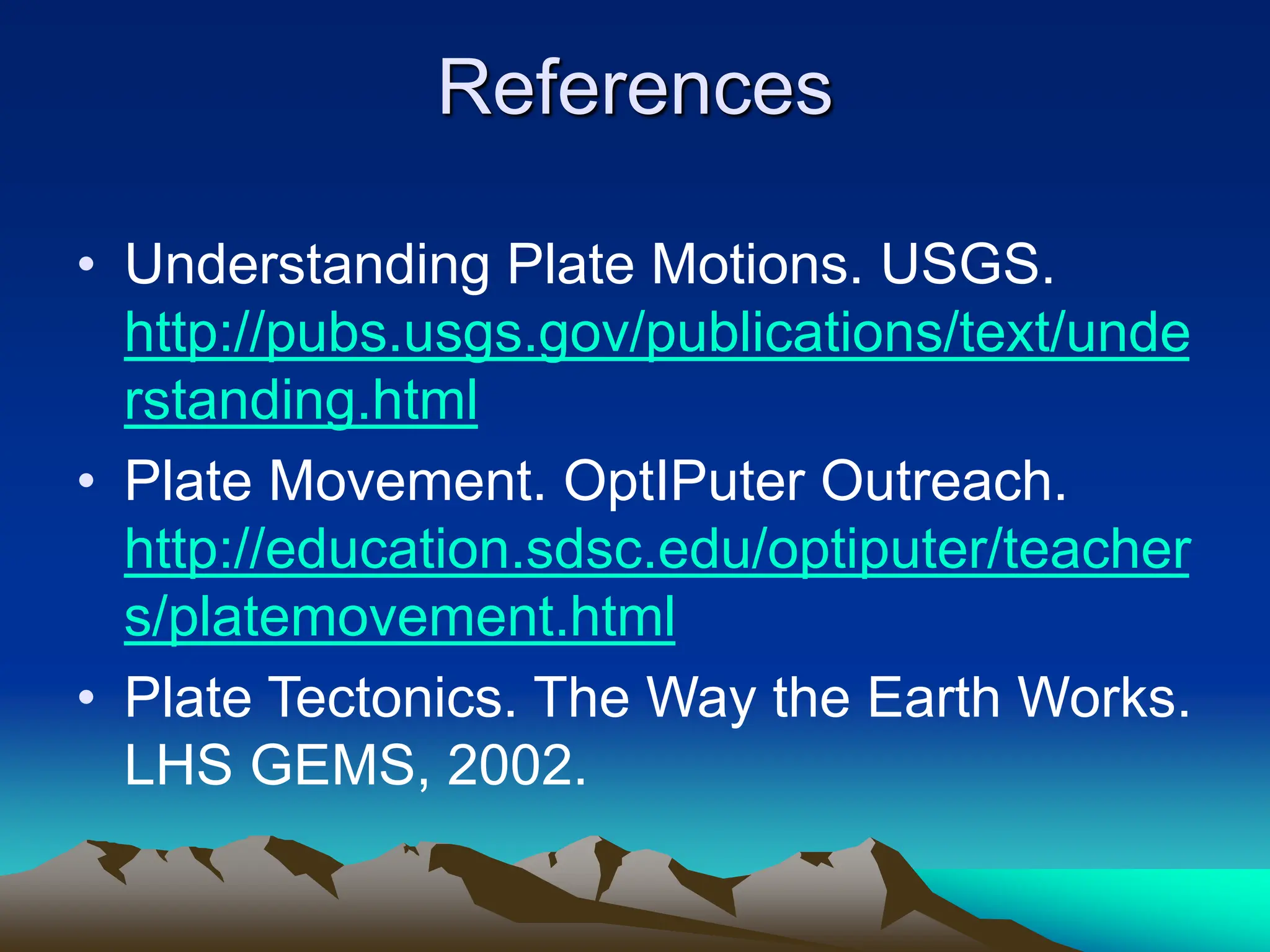 References
• Understanding Plate Motions. USGS.
http://pubs.usgs.gov/publications/text/unde
rstanding.html
• Plate Movement. OptIPuter Outreach.
http://education.sdsc.edu/optiputer/teacher
s/platemovement.html
• Plate Tectonics. The Way the Earth Works.
LHS GEMS, 2002.
 