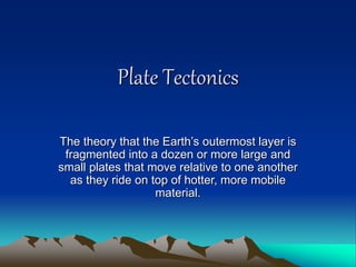 Plate Tectonics
The theory that the Earth’s outermost layer is
fragmented into a dozen or more large and
small plates that move relative to one another
as they ride on top of hotter, more mobile
material.
 