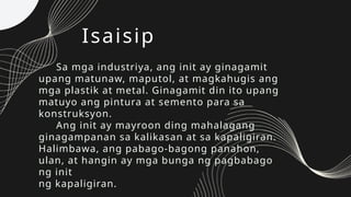 Isaisip
Sa mga industriya, ang init ay ginagamit
upang matunaw, maputol, at magkahugis ang
mga plastik at metal. Ginagamit din ito upang
matuyo ang pintura at semento para sa
konstruksyon.
Ang init ay mayroon ding mahalagang
ginagampanan sa kalikasan at sa kapaligiran.
Halimbawa, ang pabago-bagong panahon,
ulan, at hangin ay mga bunga ng pagbabago
ng init
ng kapaligiran.
 