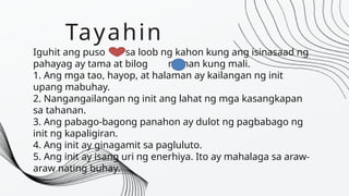 Tayahin
Iguhit ang puso sa loob ng kahon kung ang isinasaad ng
pahayag ay tama at bilog naman kung mali.
1. Ang mga tao, hayop, at halaman ay kailangan ng init
upang mabuhay.
2. Nangangailangan ng init ang lahat ng mga kasangkapan
sa tahanan.
3. Ang pabago-bagong panahon ay dulot ng pagbabago ng
init ng kapaligiran.
4. Ang init ay ginagamit sa pagluluto.
5. Ang init ay isang uri ng enerhiya. Ito ay mahalaga sa araw-
araw nating buhay.
 
