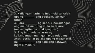 3. Kailangan natin ng init mula sa kalan
upang ________ ang pagkain. (tikman,
lutuin)
4. Para _________ ng kape, kinakailangan
ang mainit na tubig mula sa takure.
(makapagtimpla, makapagluto)
5. Ang init mula sa araw ay
kailangangan ng mga hayop tulad ng
ahas, butiki, at palaka upang mapanatili
na ____________ ang kanilang katawan.
(ligtas, mainit)
 