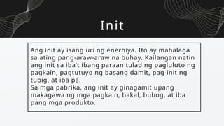 Init
Ang init ay isang uri ng enerhiya. Ito ay mahalaga
sa ating pang-araw-araw na buhay. Kailangan natin
ang init sa iba’t ibang paraan tulad ng pagluluto ng
pagkain, pagtutuyo ng basang damit, pag-init ng
tubig, at iba pa.
Sa mga pabrika, ang init ay ginagamit upang
makagawa ng mga pagkain, bakal, bubog, at iba
pang mga produkto.
 
