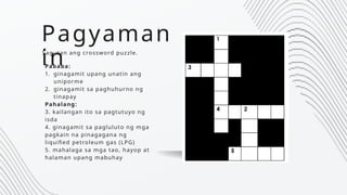 Pagyaman
in
Sagutan ang crossword puzzle.
Pababa:
1. ginagamit upang unatin ang
uniporme
2. ginagamit sa paghuhurno ng
tinapay
Pahalang:
3. kailangan ito sa pagtutuyo ng
isda
4. ginagamit sa pagluluto ng mga
pagkain na pinagagana ng
liquified petroleum gas (LPG)
5. mahalaga sa mga tao, hayop at
halaman upang mabuhay
 