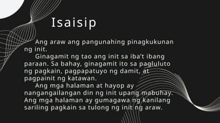 Isaisip
Ang araw ang pangunahing pinagkukunan
ng init.
Ginagamit ng tao ang init sa iba’t ibang
paraan. Sa bahay, ginagamit ito sa pagluluto
ng pagkain, pagpapatuyo ng damit, at
pagpainit ng katawan.
Ang mga halaman at hayop ay
nangangailangan din ng init upang mabuhay.
Ang mga halaman ay gumagawa ng kanilang
sariling pagkain sa tulong ng init ng araw.
 