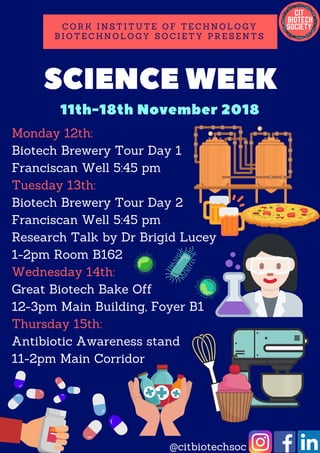 SCIENCE WEEK
C O R K I N S T I T U T E O F T E C H N O L O G Y
B I O T E C H N O L O G Y S O C I E T Y P R E S E N T S
11th-18th November 2018
Monday 12th:
Biotech Brewery Tour Day 1
Franciscan Well 5:45 pm
Tuesday 13th:
Biotech Brewery Tour Day 2
Franciscan Well 5:45 pm
Research Talk by Dr Brigid Lucey
1-2pm Room B162
Wednesday 14th:
Great Biotech Bake Off
12-3pm Main Building, Foyer B1
Thursday 15th:
Antibiotic Awareness stand
11-2pm Main Corridor
@citbiotechsoc
 
