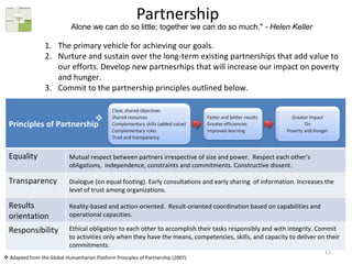 Partnership The primary vehicle for achieving our goals.  Nurture and sustain over the long-term existing partnerships that add value to our efforts. Develop new partnesrhips that will increase our impact on poverty and hunger. Commit to the partnership principles outlined below.  Alone we can do so little; together we can do so much."  - Helen Keller Adapted from the Global Humanitarian Platform Principles of Partnership (2007) Principles of Partnership Equality  Mutual respect between partners irrespective of size and power.  Respect each other's obligations,  independence, constraints and commitments. Constructive dissent.  Transparency Dialogue (on equal footing). Early consultations and early sharing  of information. Increases the level of trust among organizations.  Results orientation Reality-based and action-oriented.  Result-oriented coordination based on capabilities and operational capacities.  Responsibility  Ethical obligation to each other to accomplish their tasks responsibly and with integrity. Commit to activities only when they have the means, competencies, skills, and capacity to deliver on their commitments.  