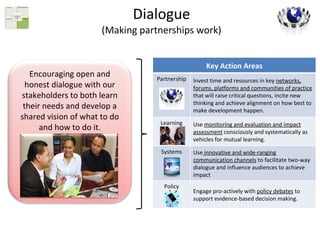 Dialogue (Making partnerships work) Encouraging open and honest dialogue with our stakeholders to both learn their needs and develop a shared vision of what to do and how to do it. Key Action Areas Partnership Invest time and resources in key  networks, forums, platforms and communities of practice  that will raise critical questions, incite new thinking and achieve alignment on how best to make development happen. Learning Use  monitoring and evaluation and impact assessment  consciously and systematically as vehicles for mutual learning. Systems Use  innovative and wide-ranging communication channels  to facilitate two-way dialogue and influence audiences to achieve impact Policy Engage pro-actively with  policy debates  to support evidence-based decision making.  