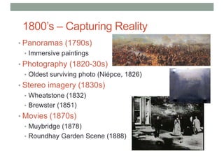 1800’s – Capturing Reality
• Panoramas (1790s)
• Immersive paintings
• Photography (1820-30s)
• Oldest surviving photo (Niépce, 1826)
• Stereo imagery (1830s)
• Wheatstone (1832)
• Brewster (1851)
• Movies (1870s)
• Muybridge (1878)
• Roundhay Garden Scene (1888)
 